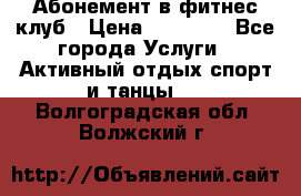 Абонемент в фитнес клуб › Цена ­ 23 000 - Все города Услуги » Активный отдых,спорт и танцы   . Волгоградская обл.,Волжский г.